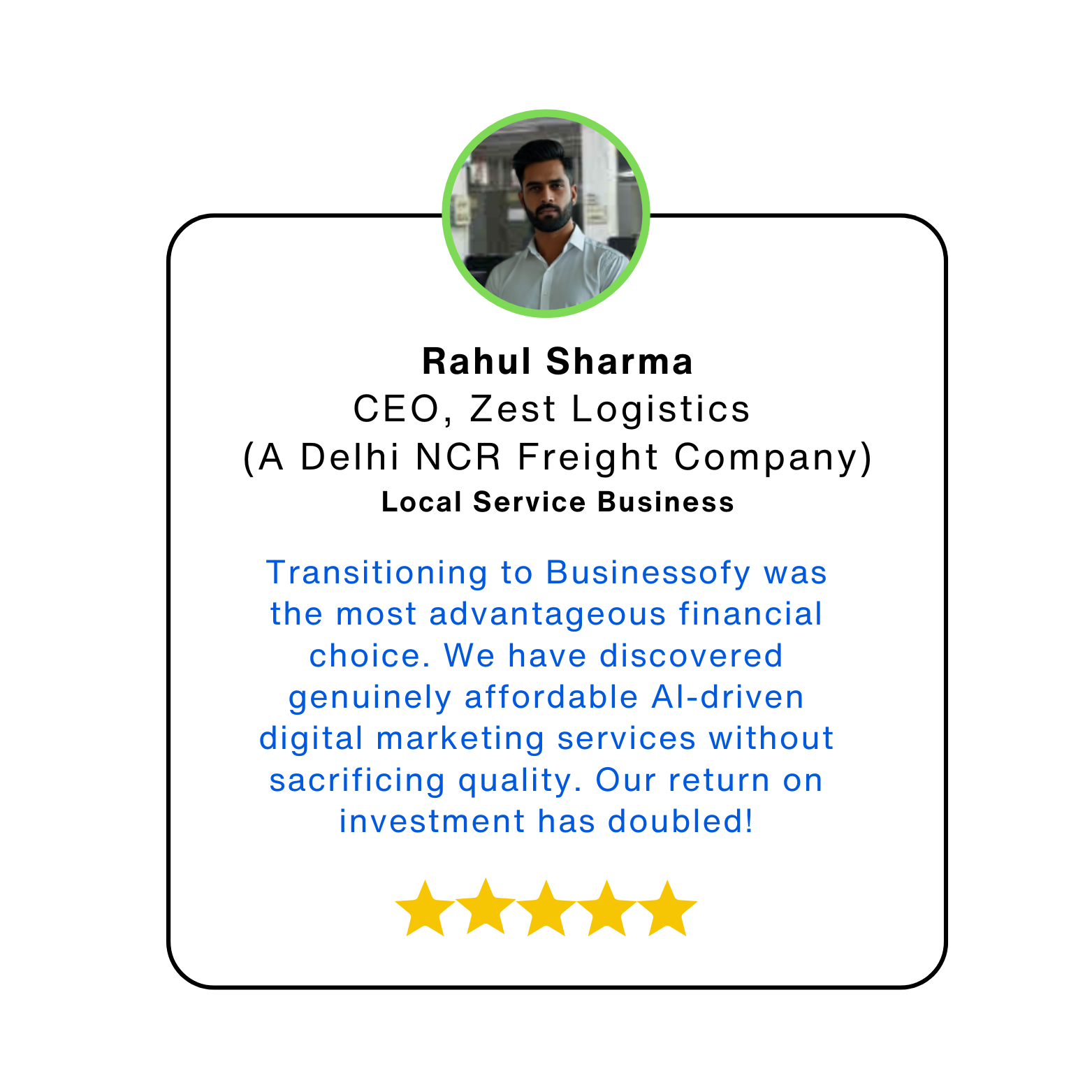 Rahul Sharma CEO, Zest Logistics (A Delhi NCR Freight Company) Local Service Business Transitioning to Businessofy was the most advantageous financial choice. We have discovered genuinely affordable AI-driven digital marketing services without sacrificing quality. Our return on investment has doubled!